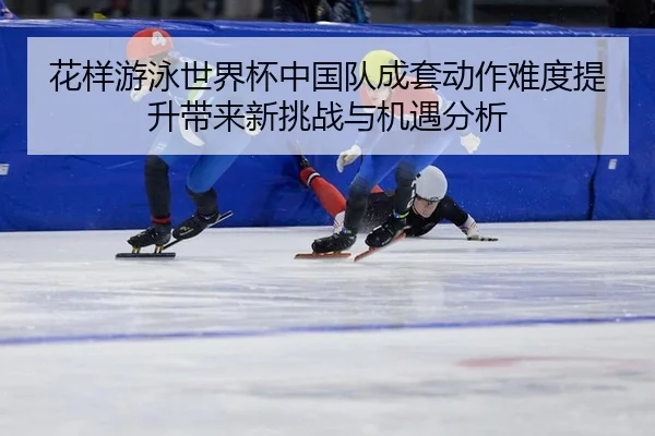 花样游泳世界杯中国队成套动作难度提升带来新挑战与机遇分析